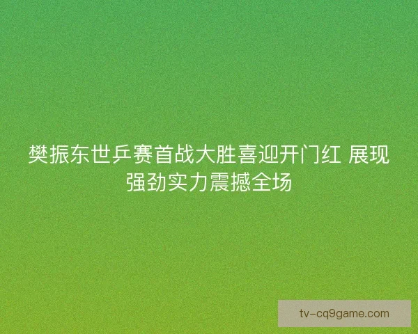 樊振东世乒赛首战大胜喜迎开门红 展现强劲实力震撼全场